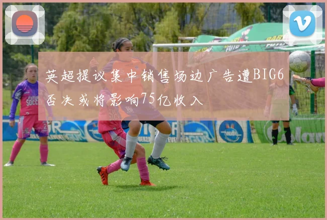 英超提议集中销售场边广告遭BIG6否决或将影响75亿收入