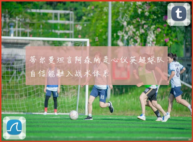 蒂尔曼坦言阿森纳是心仪英超球队自信能融入战术体系