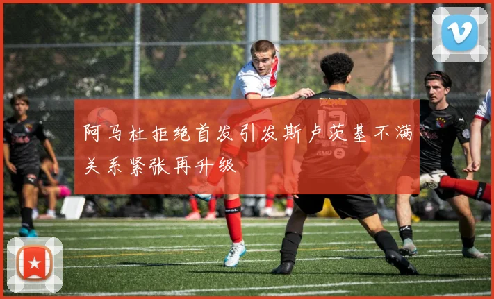 阿马杜拒绝首发引发斯卢茨基不满关系紧张再升级