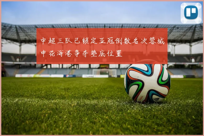 中超三队已锁定亚冠倒数名次蓉城申花海港争夺垫底位置