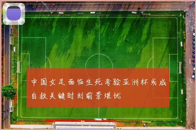 中国女足面临生死考验亚洲杯或成自救关键时刻前景堪忧