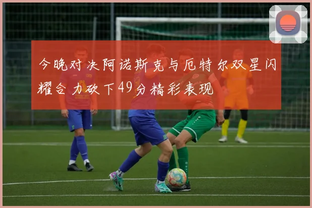 今晚对决阿诺斯克与厄特尔双星闪耀合力砍下49分精彩表现