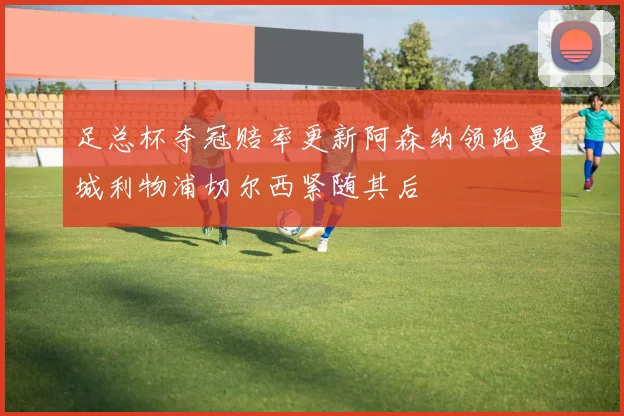 足总杯夺冠赔率更新阿森纳领跑曼城利物浦切尔西紧随其后