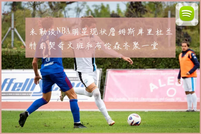 米勒谈NBA明星现状詹姆斯库里杜兰特东契奇文班和布伦森齐聚一堂