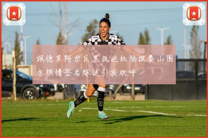 佩德罗阿尔瓦罗抵达机场披泰山围巾热情签名球迷引发欢呼