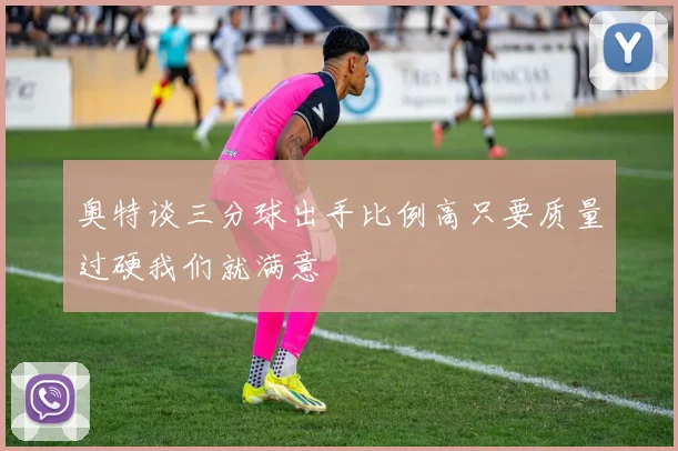 奥特谈三分球出手比例高只要质量过硬我们就满意