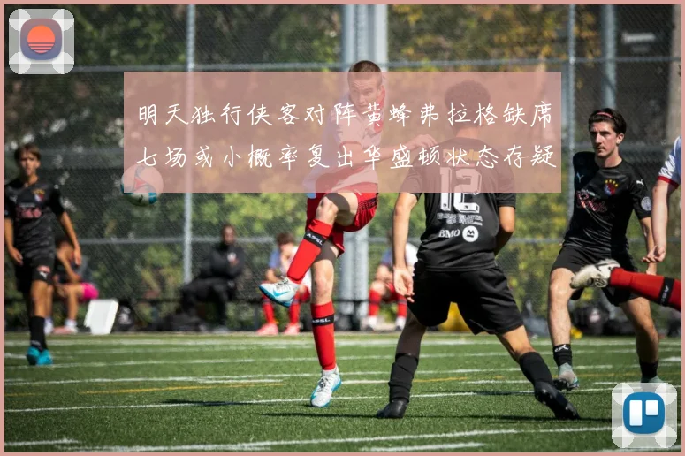 明天独行侠客对阵黄蜂弗拉格缺席七场或小概率复出华盛顿状态存疑