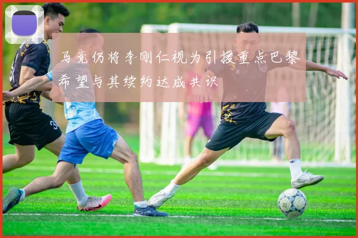马竞仍将李刚仁视为引援重点巴黎希望与其续约达成共识