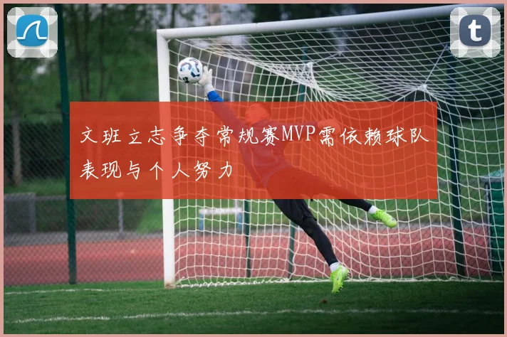 文班立志争夺常规赛MVP需依赖球队表现与个人努力