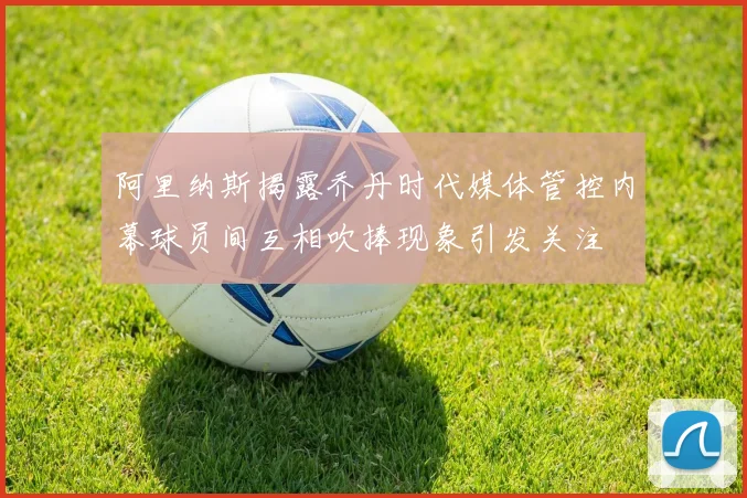 阿里纳斯揭露乔丹时代媒体管控内幕球员间互相吹捧现象引发关注