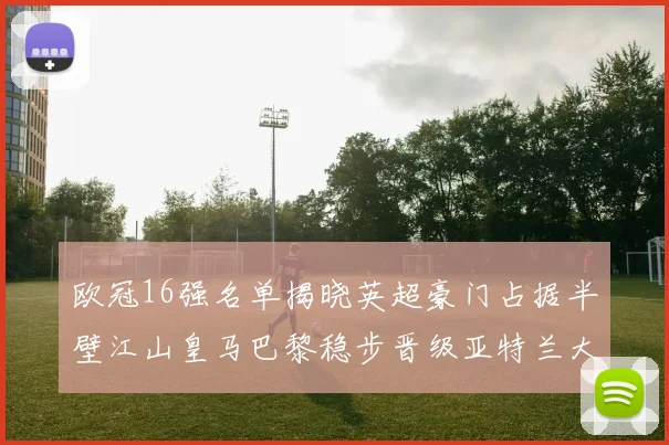 欧冠16强名单揭晓英超豪门占据半壁江山皇马巴黎稳步晋级亚特兰大独撑意甲希望