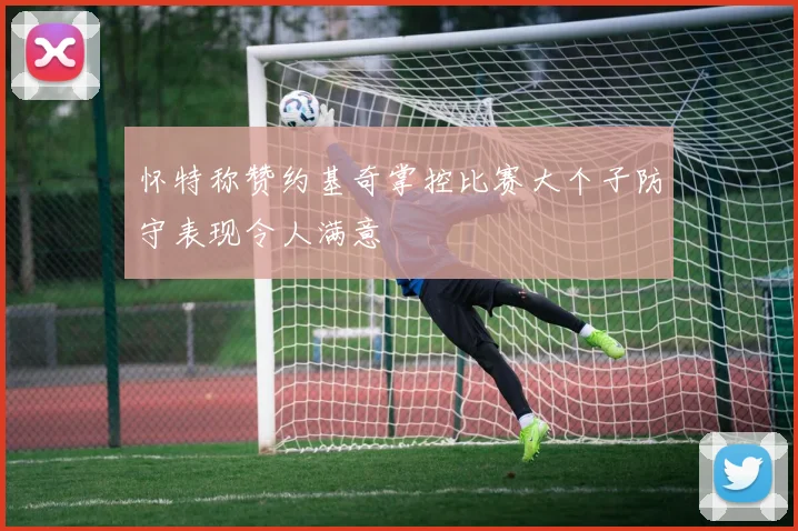 怀特称赞约基奇掌控比赛大个子防守表现令人满意