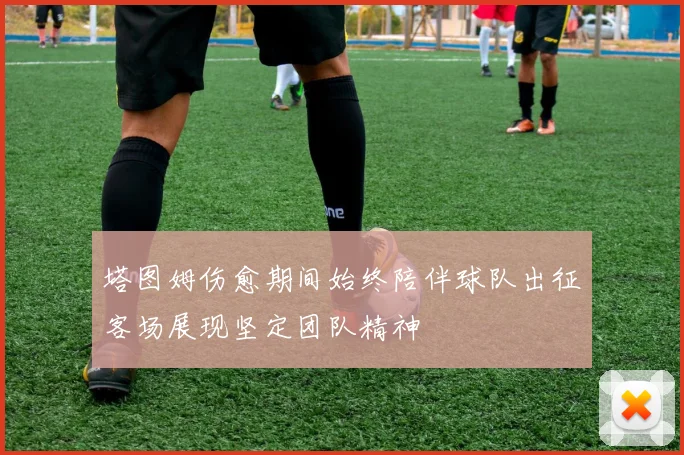 塔图姆伤愈期间始终陪伴球队出征客场展现坚定团队精神