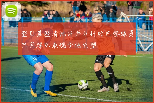 登贝莱澄清批评并非针对巴黎球员只因球队表现令他失望