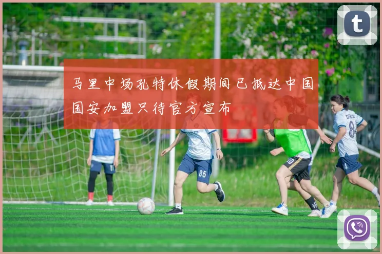 马里中场孔特休假期间已抵达中国国安加盟只待官方宣布