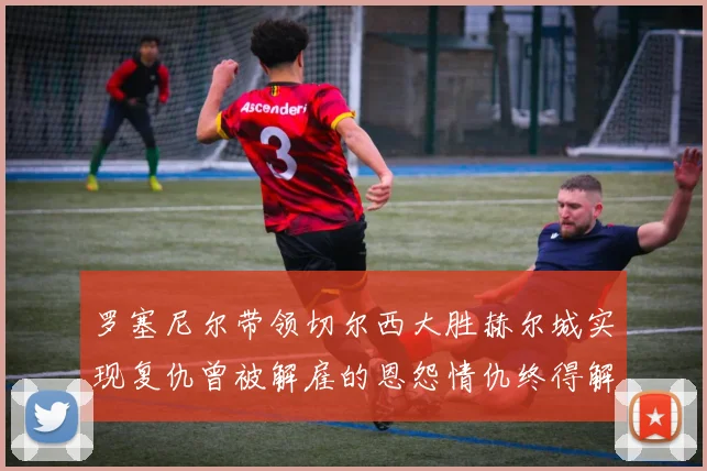 罗塞尼尔带领切尔西大胜赫尔城实现复仇曾被解雇的恩怨情仇终得解开
