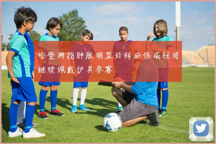 哈登拇指肿胀明显好转瘀伤减轻将继续佩戴护具参赛