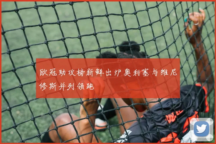 欧冠助攻榜新鲜出炉奥利塞与维尼修斯并列领跑