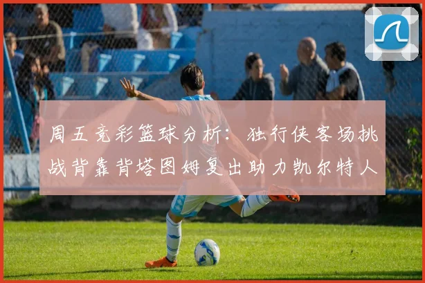 周五竞彩篮球分析：独行侠客场挑战背靠背塔图姆复出助力凯尔特人