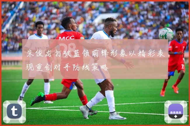 朱俊龙打破蓝领前锋形象以精彩表现重创对手防线策略