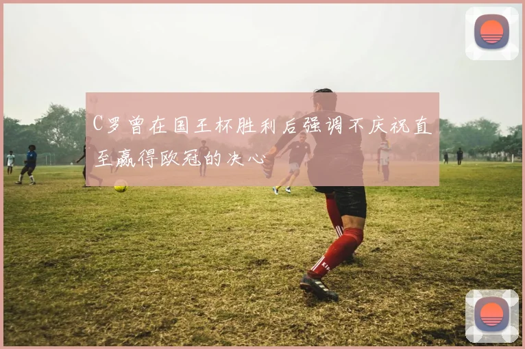 C罗曾在国王杯胜利后强调不庆祝直至赢得欧冠的决心