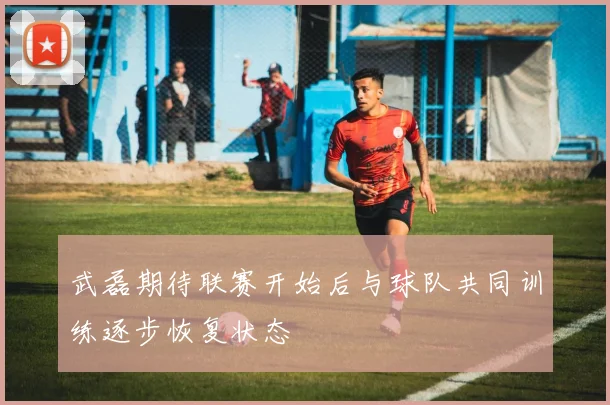 武磊期待联赛开始后与球队共同训练逐步恢复状态