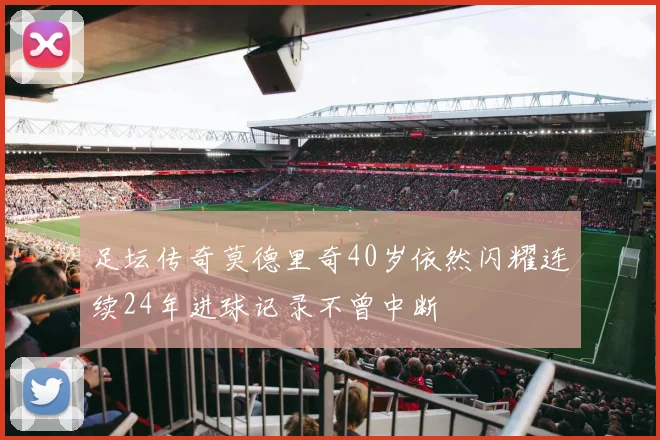 足坛传奇莫德里奇40岁依然闪耀连续24年进球记录不曾中断