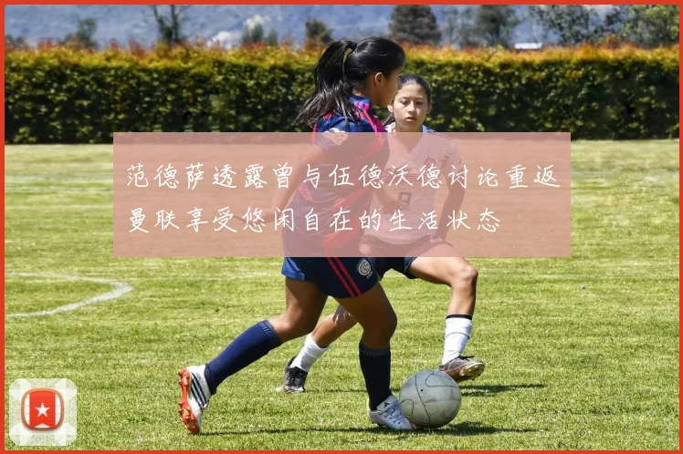 范德萨透露曾与伍德沃德讨论重返曼联享受悠闲自在的生活状态