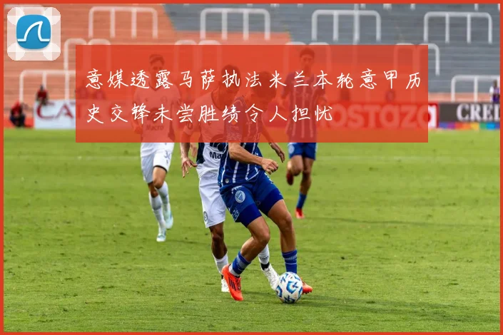 意媒透露马萨执法米兰本轮意甲历史交锋未尝胜绩令人担忧